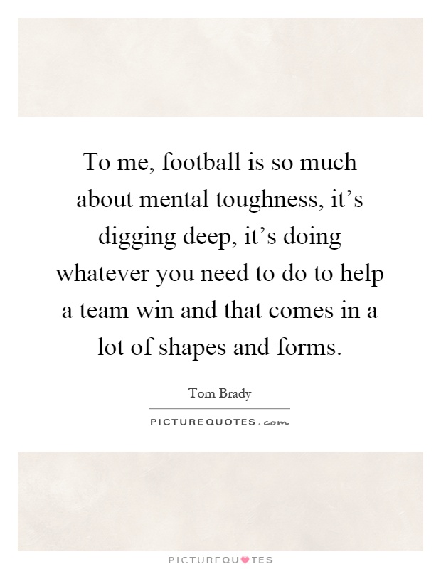 To me, football is so much about mental toughness, it's digging deep, it's doing whatever you need to do to help a team win and that comes in a lot of shapes and forms Picture Quote #1