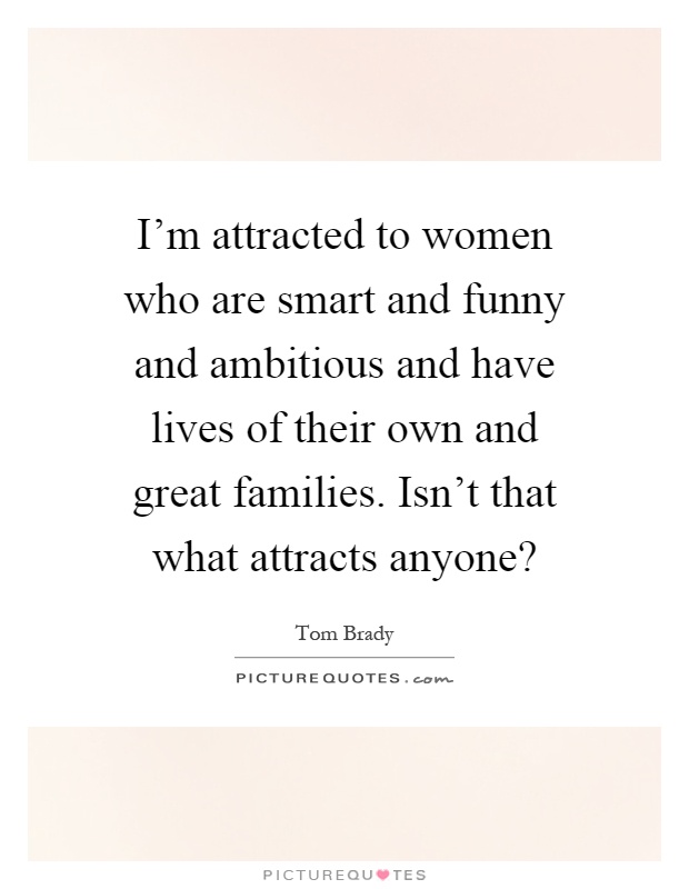 I'm attracted to women who are smart and funny and ambitious and have lives of their own and great families. Isn't that what attracts anyone? Picture Quote #1