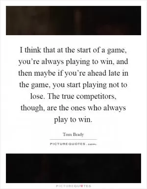 I think that at the start of a game, you’re always playing to win, and then maybe if you’re ahead late in the game, you start playing not to lose. The true competitors, though, are the ones who always play to win Picture Quote #1
