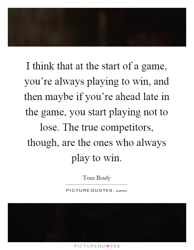 I think that at the start of a game, you're always playing to win, and then maybe if you're ahead late in the game, you start playing not to lose. The true competitors, though, are the ones who always play to win Picture Quote #1