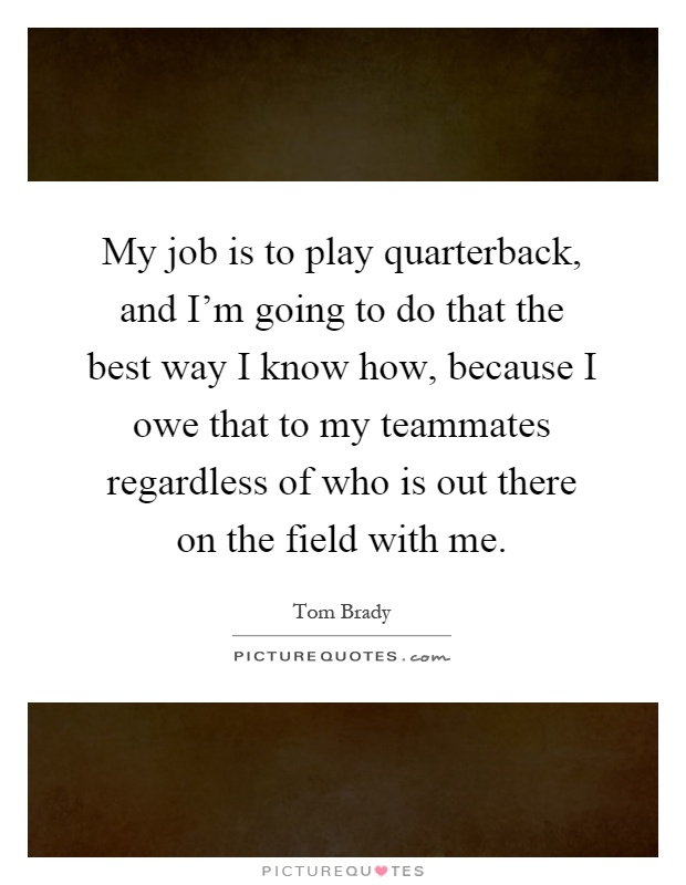 My job is to play quarterback, and I'm going to do that the best way I know how, because I owe that to my teammates regardless of who is out there on the field with me Picture Quote #1