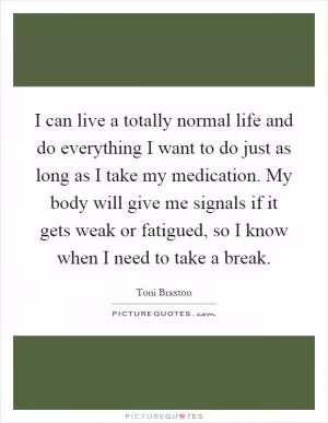 I can live a totally normal life and do everything I want to do just as long as I take my medication. My body will give me signals if it gets weak or fatigued, so I know when I need to take a break Picture Quote #1