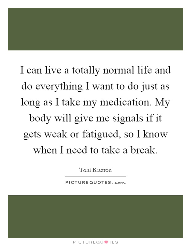 I can live a totally normal life and do everything I want to do just as long as I take my medication. My body will give me signals if it gets weak or fatigued, so I know when I need to take a break Picture Quote #1