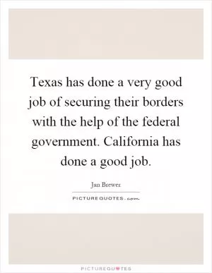 Texas has done a very good job of securing their borders with the help of the federal government. California has done a good job Picture Quote #1