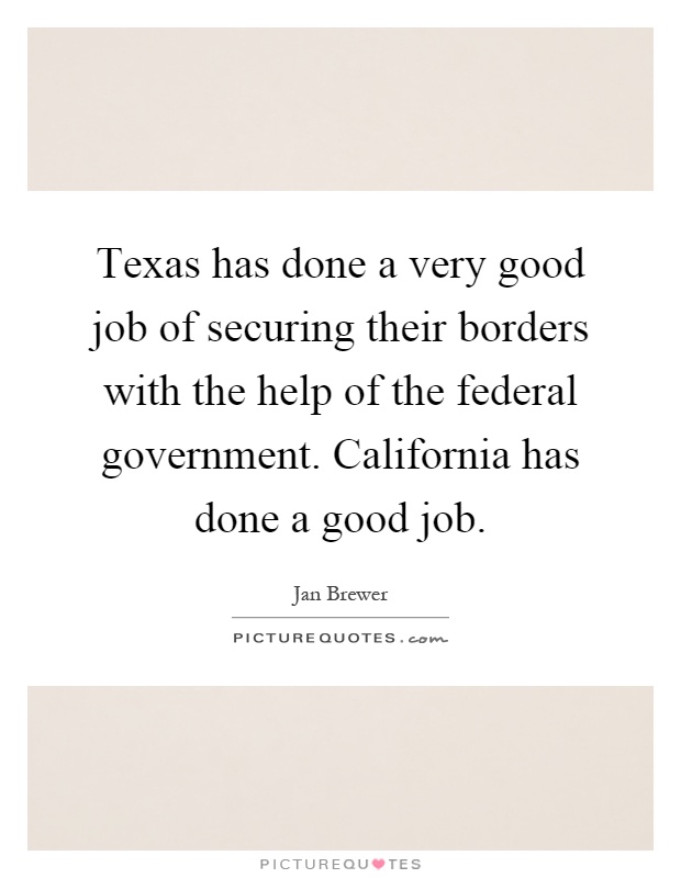 Texas has done a very good job of securing their borders with the help of the federal government. California has done a good job Picture Quote #1