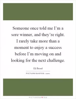 Someone once told me I’m a sore winner, and they’re right. I rarely take more than a moment to enjoy a success before I’m moving on and looking for the next challenge Picture Quote #1