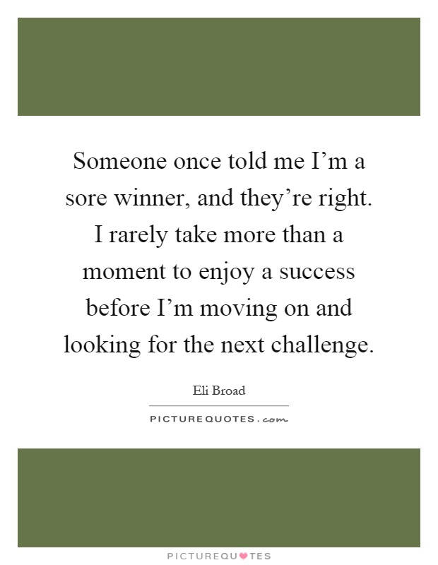 Someone once told me I'm a sore winner, and they're right. I rarely take more than a moment to enjoy a success before I'm moving on and looking for the next challenge Picture Quote #1