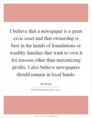 I believe that a newspaper is a great civic asset and that ownership is best in the hands of foundations or wealthy families that want to own it for reasons other than maximizing profits. I also believe newspapers should remain in local hands Picture Quote #1