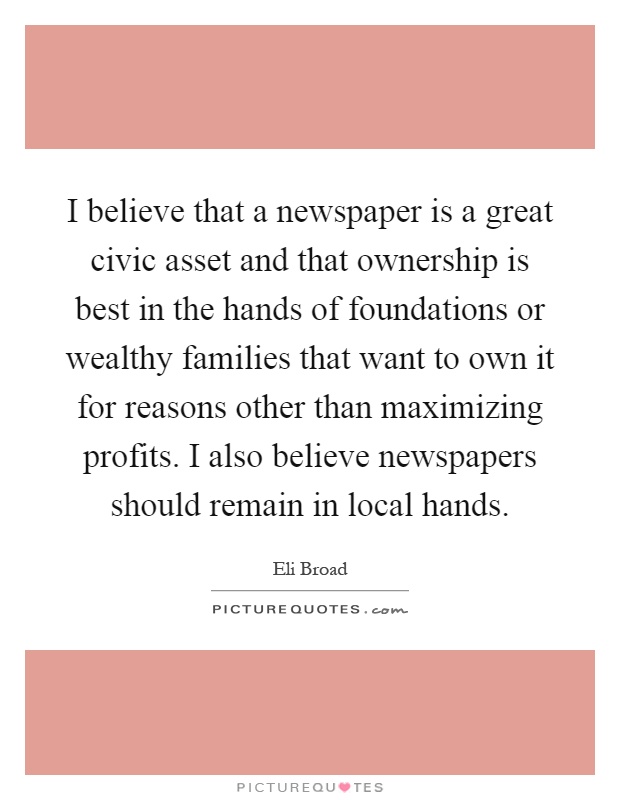 I believe that a newspaper is a great civic asset and that ownership is best in the hands of foundations or wealthy families that want to own it for reasons other than maximizing profits. I also believe newspapers should remain in local hands Picture Quote #1