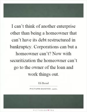 I can’t think of another enterprise other than being a homeowner that can’t have its debt restructured in bankruptcy. Corporations can but a homeowner can’t? Now with securitization the homeowner can’t go to the owner of the loan and work things out Picture Quote #1