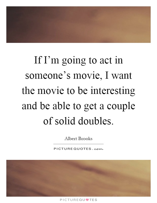 If I'm going to act in someone's movie, I want the movie to be interesting and be able to get a couple of solid doubles Picture Quote #1