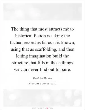 The thing that most attracts me to historical fiction is taking the factual record as far as it is known, using that as scaffolding, and then letting imagination build the structure that fills in those things we can never find out for sure Picture Quote #1