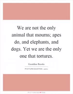 We are not the only animal that mourns; apes do, and elephants, and dogs. Yet we are the only one that tortures Picture Quote #1