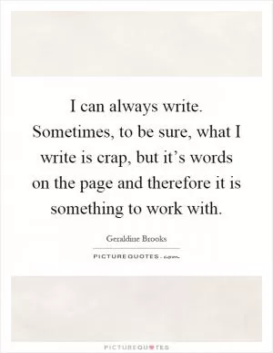 I can always write. Sometimes, to be sure, what I write is crap, but it’s words on the page and therefore it is something to work with Picture Quote #1
