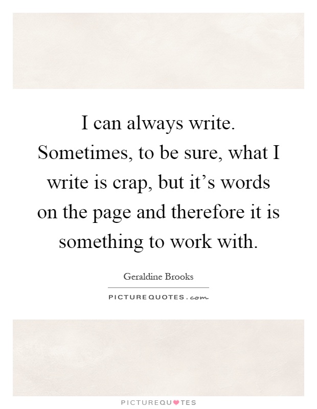 I can always write. Sometimes, to be sure, what I write is crap, but it's words on the page and therefore it is something to work with Picture Quote #1