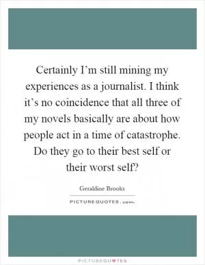 Certainly I’m still mining my experiences as a journalist. I think it’s no coincidence that all three of my novels basically are about how people act in a time of catastrophe. Do they go to their best self or their worst self? Picture Quote #1