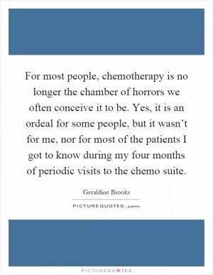 For most people, chemotherapy is no longer the chamber of horrors we often conceive it to be. Yes, it is an ordeal for some people, but it wasn’t for me, nor for most of the patients I got to know during my four months of periodic visits to the chemo suite Picture Quote #1