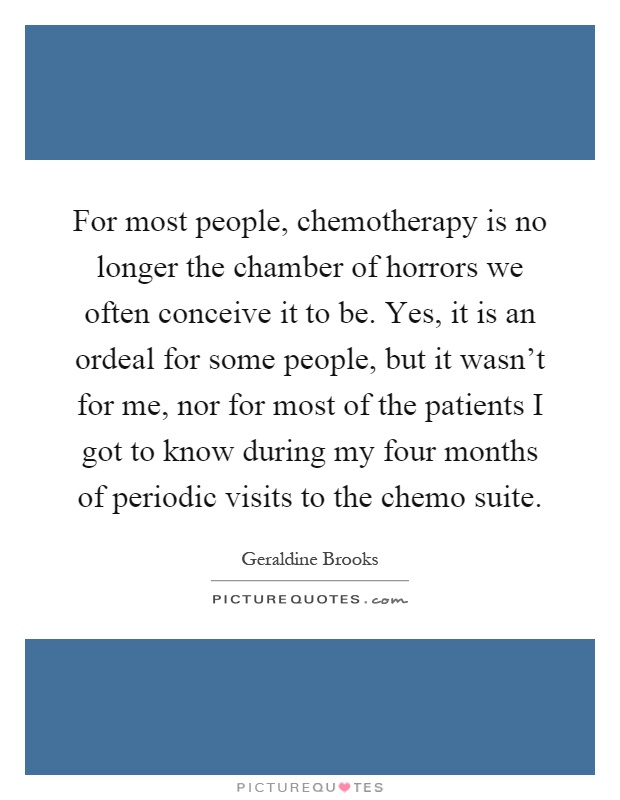 For most people, chemotherapy is no longer the chamber of horrors we often conceive it to be. Yes, it is an ordeal for some people, but it wasn't for me, nor for most of the patients I got to know during my four months of periodic visits to the chemo suite Picture Quote #1