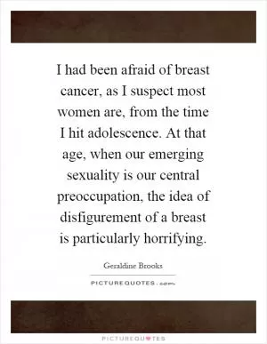 I had been afraid of breast cancer, as I suspect most women are, from the time I hit adolescence. At that age, when our emerging sexuality is our central preoccupation, the idea of disfigurement of a breast is particularly horrifying Picture Quote #1