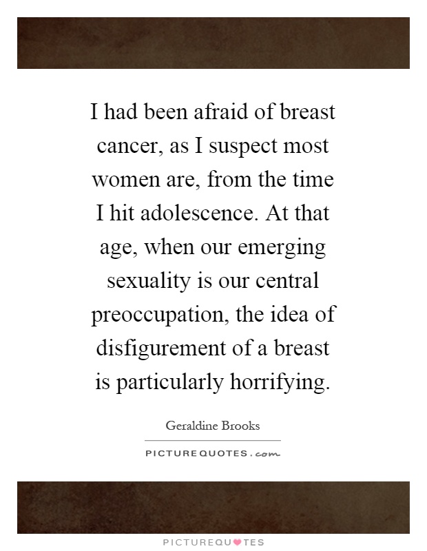 I had been afraid of breast cancer, as I suspect most women are, from the time I hit adolescence. At that age, when our emerging sexuality is our central preoccupation, the idea of disfigurement of a breast is particularly horrifying Picture Quote #1
