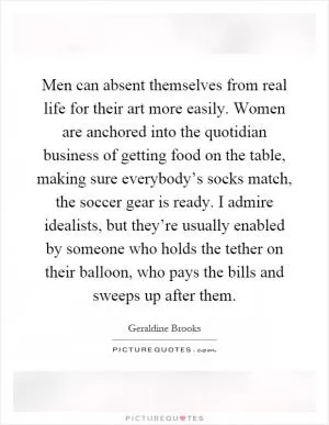 Men can absent themselves from real life for their art more easily. Women are anchored into the quotidian business of getting food on the table, making sure everybody’s socks match, the soccer gear is ready. I admire idealists, but they’re usually enabled by someone who holds the tether on their balloon, who pays the bills and sweeps up after them Picture Quote #1