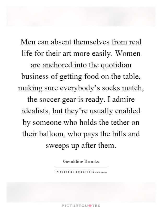Men can absent themselves from real life for their art more easily. Women are anchored into the quotidian business of getting food on the table, making sure everybody's socks match, the soccer gear is ready. I admire idealists, but they're usually enabled by someone who holds the tether on their balloon, who pays the bills and sweeps up after them Picture Quote #1