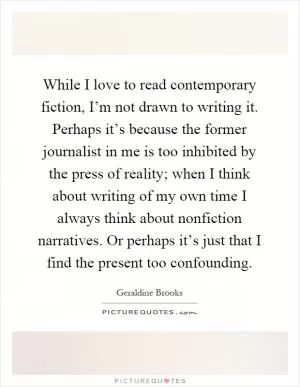 While I love to read contemporary fiction, I’m not drawn to writing it. Perhaps it’s because the former journalist in me is too inhibited by the press of reality; when I think about writing of my own time I always think about nonfiction narratives. Or perhaps it’s just that I find the present too confounding Picture Quote #1