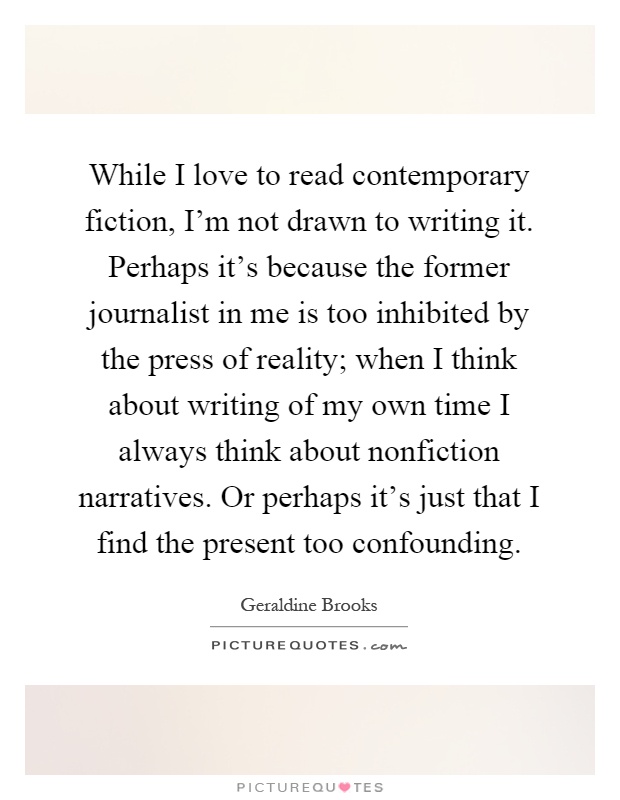 While I love to read contemporary fiction, I'm not drawn to writing it. Perhaps it's because the former journalist in me is too inhibited by the press of reality; when I think about writing of my own time I always think about nonfiction narratives. Or perhaps it's just that I find the present too confounding Picture Quote #1