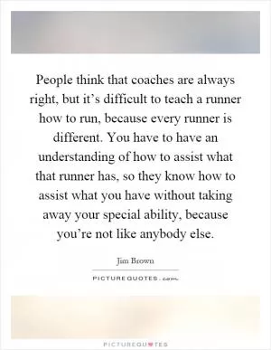 People think that coaches are always right, but it’s difficult to teach a runner how to run, because every runner is different. You have to have an understanding of how to assist what that runner has, so they know how to assist what you have without taking away your special ability, because you’re not like anybody else Picture Quote #1