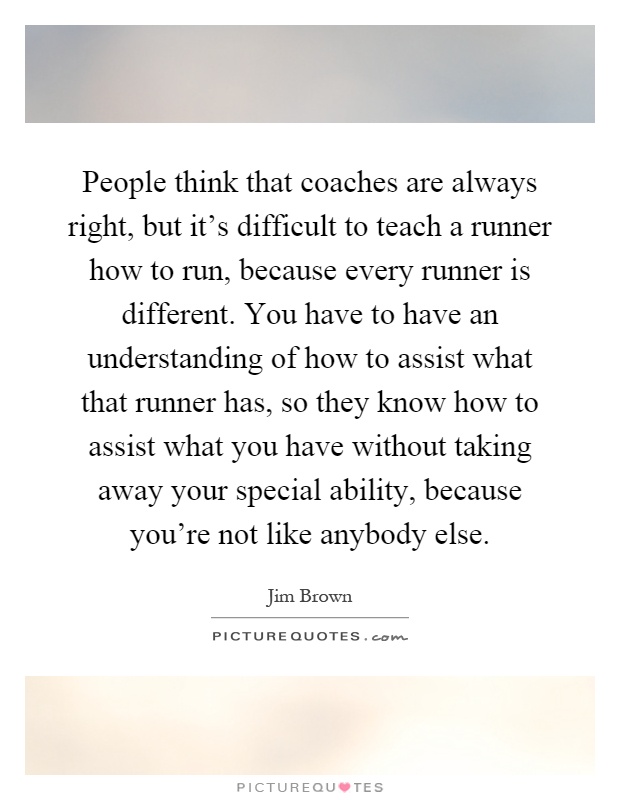 People think that coaches are always right, but it's difficult to teach a runner how to run, because every runner is different. You have to have an understanding of how to assist what that runner has, so they know how to assist what you have without taking away your special ability, because you're not like anybody else Picture Quote #1