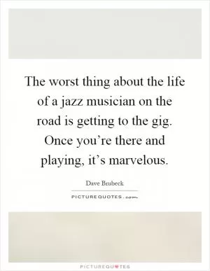 The worst thing about the life of a jazz musician on the road is getting to the gig. Once you’re there and playing, it’s marvelous Picture Quote #1