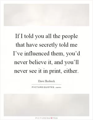 If I told you all the people that have secretly told me I’ve influenced them, you’d never believe it, and you’ll never see it in print, either Picture Quote #1