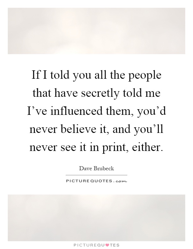 If I told you all the people that have secretly told me I've influenced them, you'd never believe it, and you'll never see it in print, either Picture Quote #1