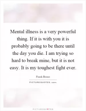 Mental illness is a very powerful thing. If it is with you it is probably going to be there until the day you die. I am trying so hard to break mine, but it is not easy. It is my toughest fight ever Picture Quote #1