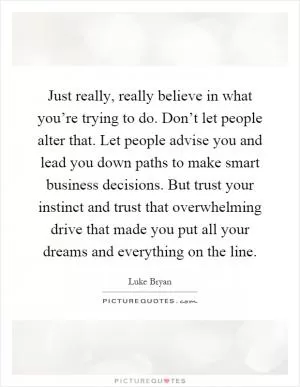Just really, really believe in what you’re trying to do. Don’t let people alter that. Let people advise you and lead you down paths to make smart business decisions. But trust your instinct and trust that overwhelming drive that made you put all your dreams and everything on the line Picture Quote #1