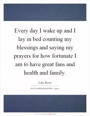Every day I wake up and I lay in bed counting my blessings and saying my prayers for how fortunate I am to have great fans and health and family Picture Quote #1