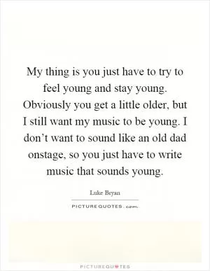 My thing is you just have to try to feel young and stay young. Obviously you get a little older, but I still want my music to be young. I don’t want to sound like an old dad onstage, so you just have to write music that sounds young Picture Quote #1