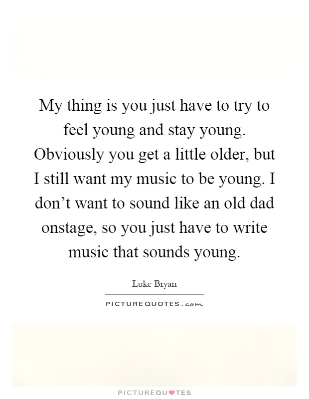 My thing is you just have to try to feel young and stay young. Obviously you get a little older, but I still want my music to be young. I don't want to sound like an old dad onstage, so you just have to write music that sounds young Picture Quote #1