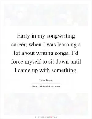 Early in my songwriting career, when I was learning a lot about writing songs, I’d force myself to sit down until I came up with something Picture Quote #1