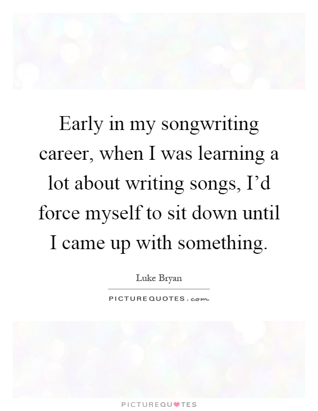 Early in my songwriting career, when I was learning a lot about writing songs, I'd force myself to sit down until I came up with something Picture Quote #1