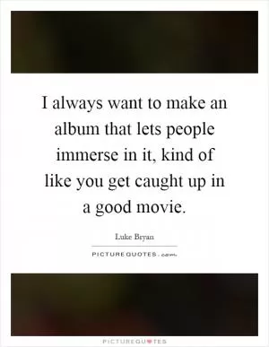 I always want to make an album that lets people immerse in it, kind of like you get caught up in a good movie Picture Quote #1