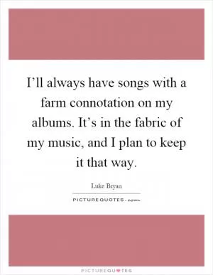 I’ll always have songs with a farm connotation on my albums. It’s in the fabric of my music, and I plan to keep it that way Picture Quote #1