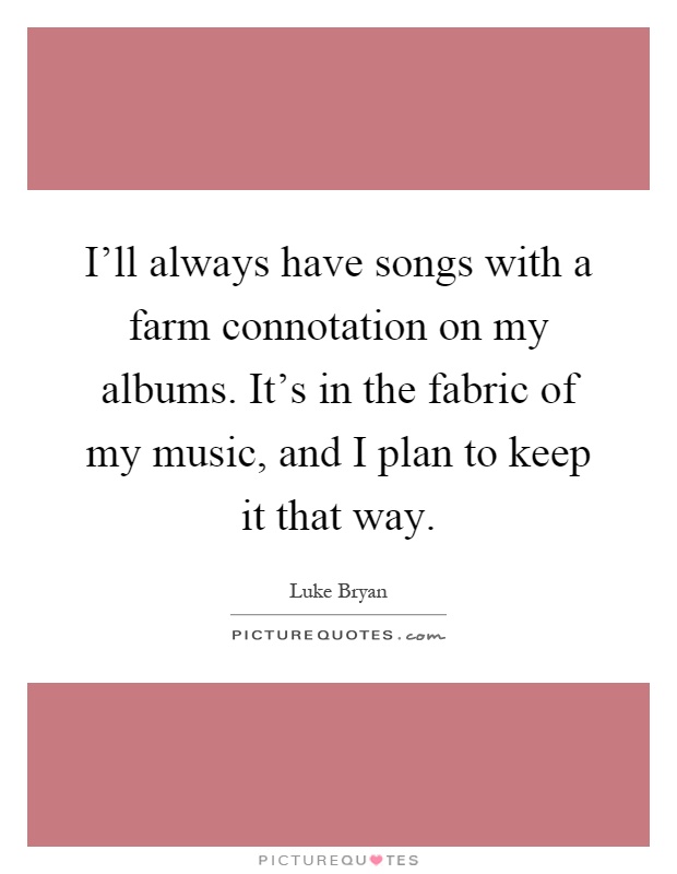 I'll always have songs with a farm connotation on my albums. It's in the fabric of my music, and I plan to keep it that way Picture Quote #1