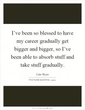 I’ve been so blessed to have my career gradually get bigger and bigger, so I’ve been able to absorb stuff and take stuff gradually Picture Quote #1