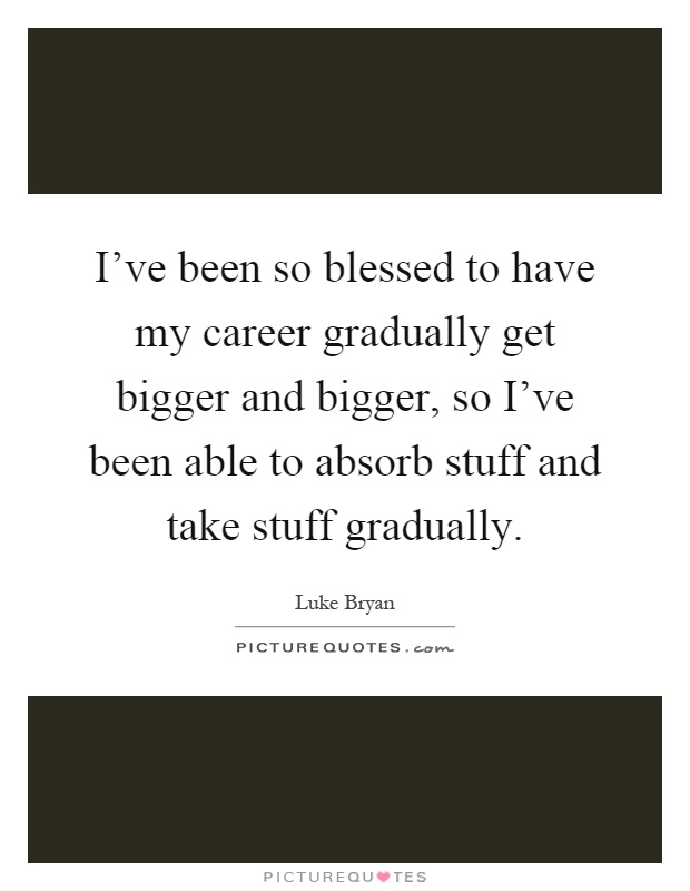 I've been so blessed to have my career gradually get bigger and bigger, so I've been able to absorb stuff and take stuff gradually Picture Quote #1