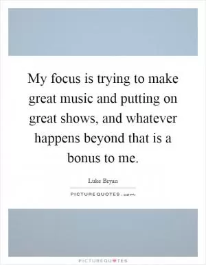 My focus is trying to make great music and putting on great shows, and whatever happens beyond that is a bonus to me Picture Quote #1
