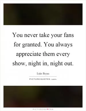You never take your fans for granted. You always appreciate them every show, night in, night out Picture Quote #1