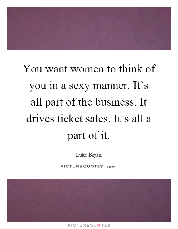 You want women to think of you in a sexy manner. It's all part of the business. It drives ticket sales. It's all a part of it Picture Quote #1