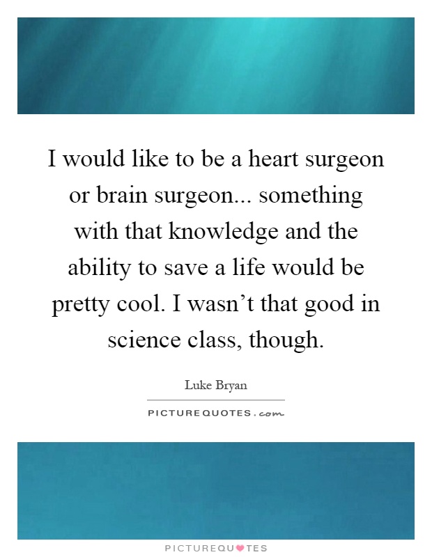 I would like to be a heart surgeon or brain surgeon... something with that knowledge and the ability to save a life would be pretty cool. I wasn't that good in science class, though Picture Quote #1