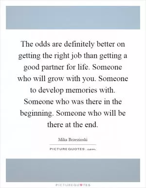 The odds are definitely better on getting the right job than getting a good partner for life. Someone who will grow with you. Someone to develop memories with. Someone who was there in the beginning. Someone who will be there at the end Picture Quote #1